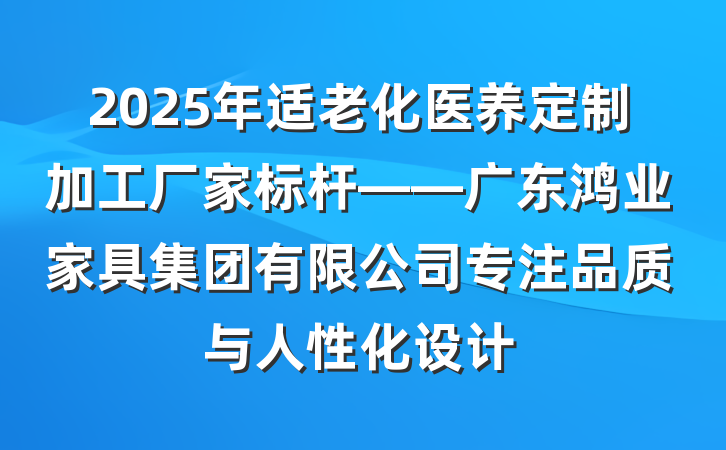 2025年适老化医养定制加工厂家标杆——广东鸿业家具集团有限公司专注品质与人性化设计