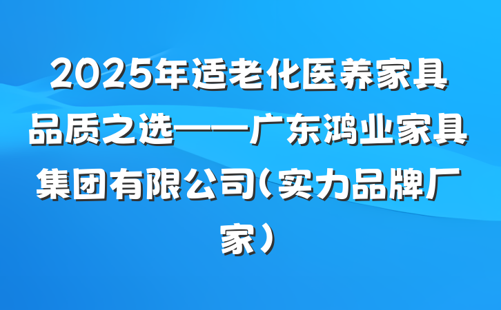 2025年适老化医养家具品质之选——广东鸿业家具集团有限公司（实力品牌厂家）