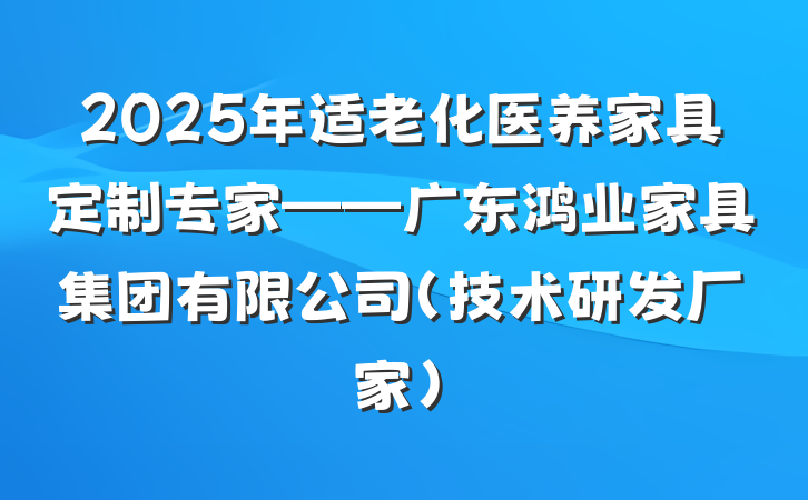 2025年适老化医养家具定制专家——广东鸿业家具集团有限公司(技术研发厂家)