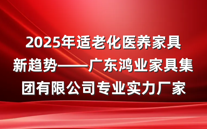 2025年适老化医养家具新趋势——广东鸿业家具集团有限公司专业实力厂家
