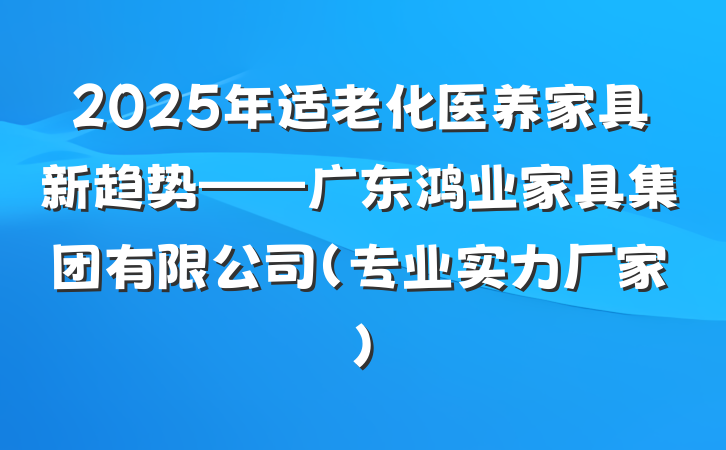 2025年适老化医养家具新趋势——广东鸿业家具集团有限公司(专业实力厂家)