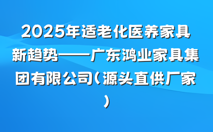 2025年适老化医养家具新趋势——广东鸿业家具集团有限公司(源头直供厂家)