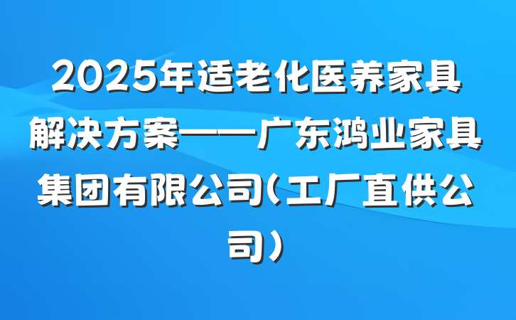 2025年适老化医养家具解决方案——广东鸿业家具集团有限公司(工厂直供公司)