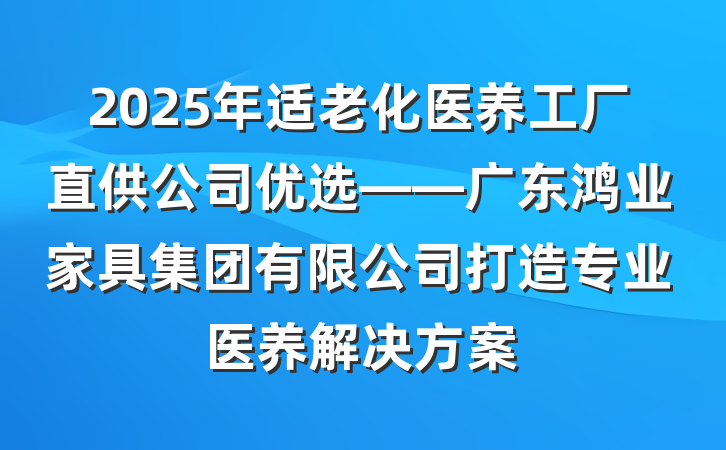 2025年适老化医养工厂直供公司优选——广东鸿业家具集团有限公司打造专业医养解决方案