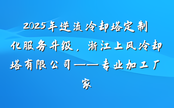 2025年逆流冷却塔定制化服务升级，浙江上风冷却塔有限公司——专业加工厂家
