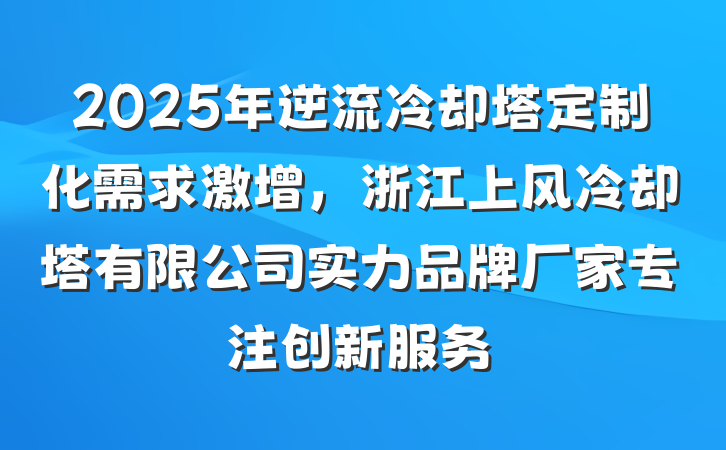 2025年逆流冷却塔定制化需求激增,浙江上风冷却塔有限公司实力品牌厂家专注创新服务