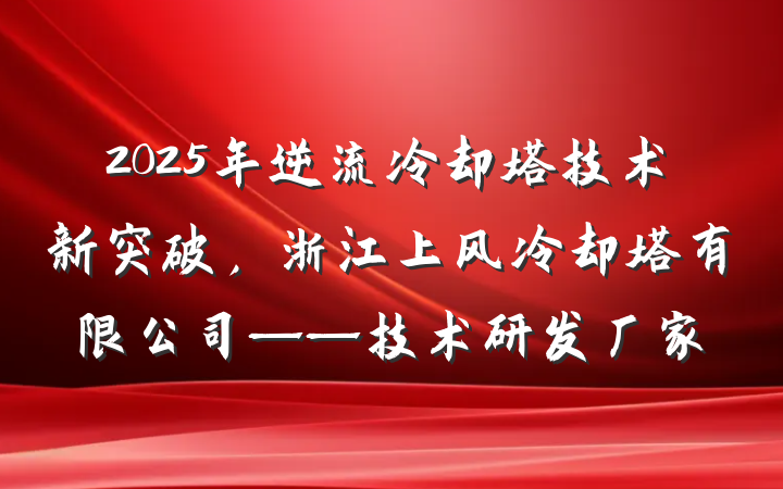 2025年逆流冷却塔技术新突破，浙江上风冷却塔有限公司——技术研发厂家