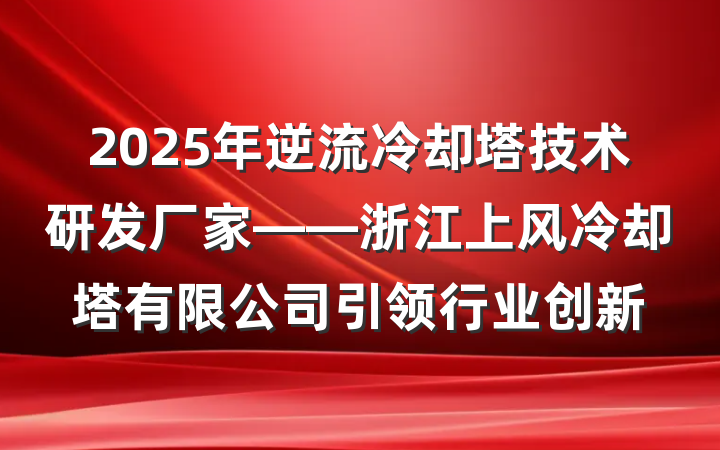 2025年逆流冷却塔技术研发厂家——浙江上风冷却塔有限公司引领行业创新