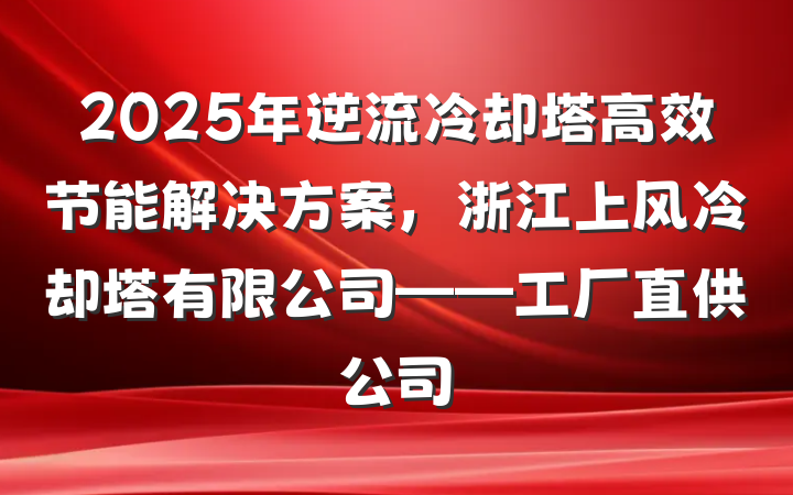 2025年逆流冷却塔高效节能解决方案,浙江上风冷却塔有限公司——工厂直供公司