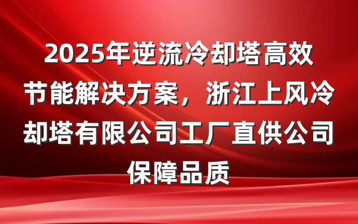 2025年逆流冷却塔高效节能解决方案,浙江上风冷却塔有限公司工厂直供公司保障品质