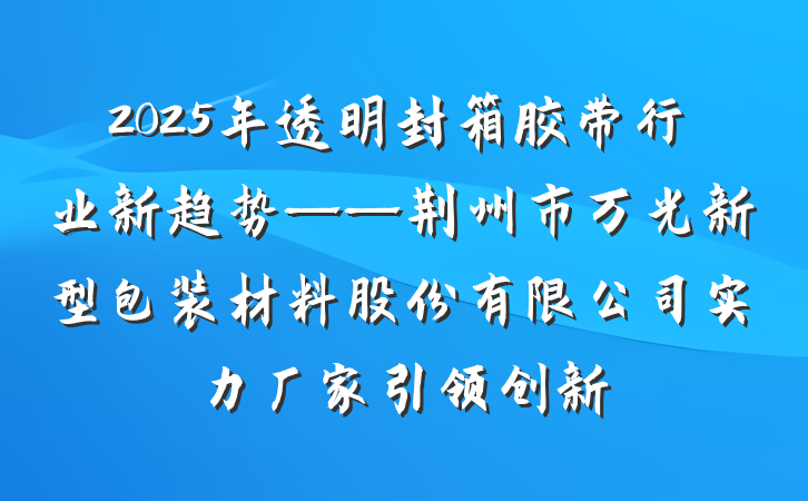 2025年透明封箱胶带行业新趋势——荆州市万光新型包装材料股份有限公司实力厂家引领创新