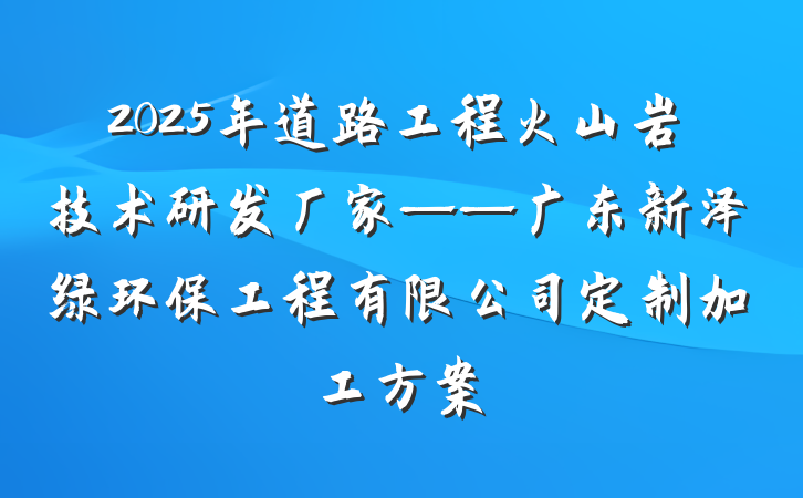 2025年道路工程火山岩技术研发厂家——广东新泽绿环保工程有限公司定制加工方案