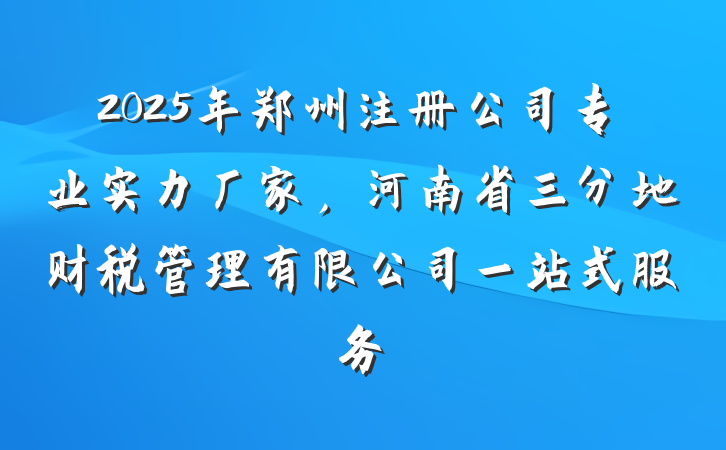 2025年郑州注册公司专业实力厂家，河南省三分地财税管理有限公司一站式服务