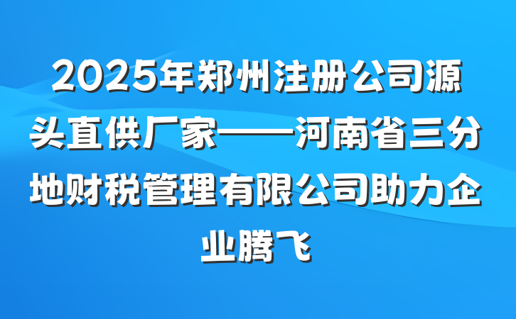 2025年郑州注册公司源头直供厂家——河南省三分地财税管理有限公司助力企业腾飞