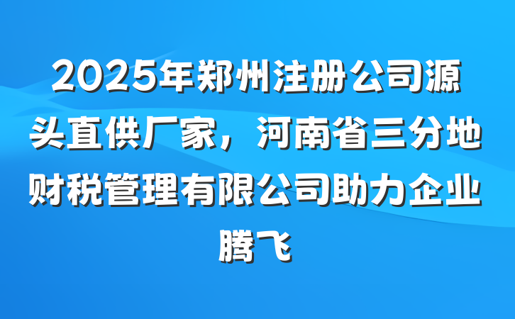 2025年郑州注册公司源头直供厂家，河南省三分地财税管理有限公司助力企业腾飞