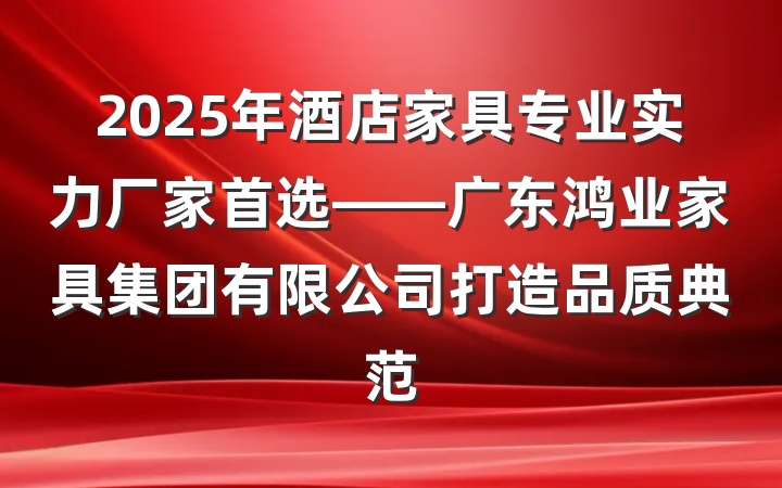 2025年酒店家具专业实力厂家首选——广东鸿业家具集团有限公司打造品质典范