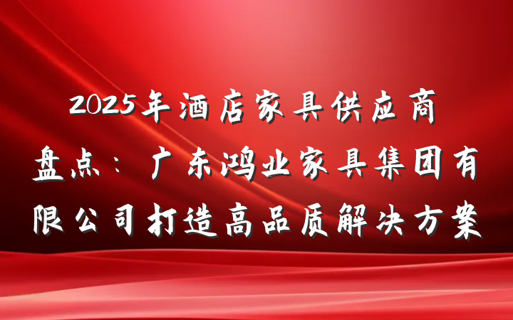 2025年酒店家具供应商盘点：广东鸿业家具集团有限公司打造高品质解决方案