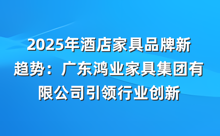 2025年酒店家具品牌新趋势：广东鸿业家具集团有限公司引领行业创新