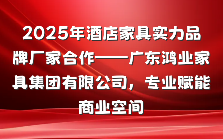 2025年酒店家具实力品牌厂家合作——广东鸿业家具集团有限公司,专业赋能商业空间