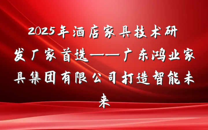 2025年酒店家具技术研发厂家首选——广东鸿业家具集团有限公司打造智能未来