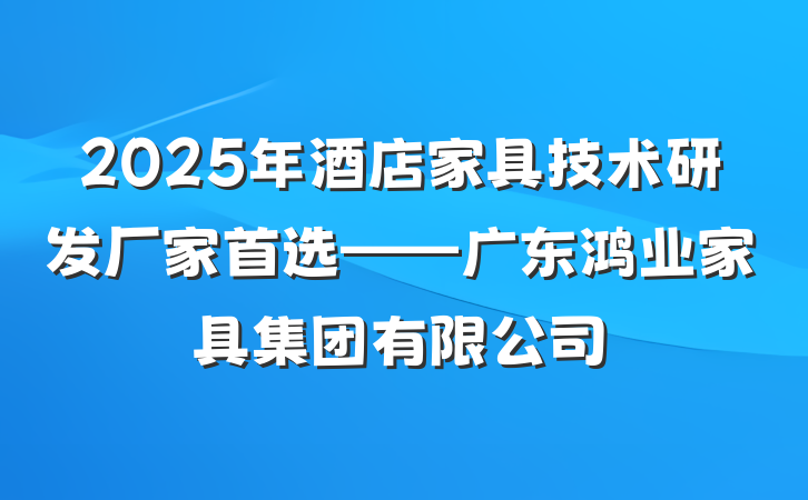 2025年酒店家具技术研发厂家首选——广东鸿业家具集团有限公司