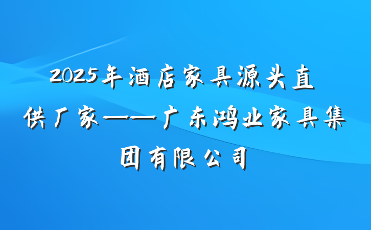 2025年酒店家具源头直供厂家——广东鸿业家具集团有限公司