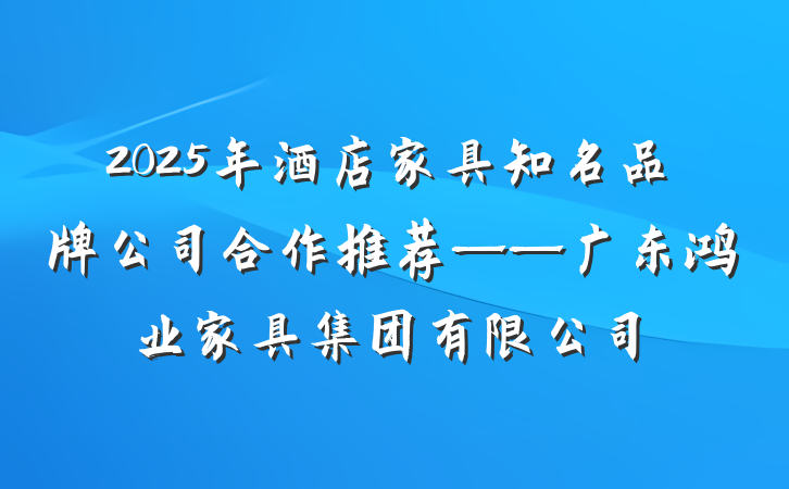 2025年酒店家具知名品牌公司合作推荐——广东鸿业家具集团有限公司