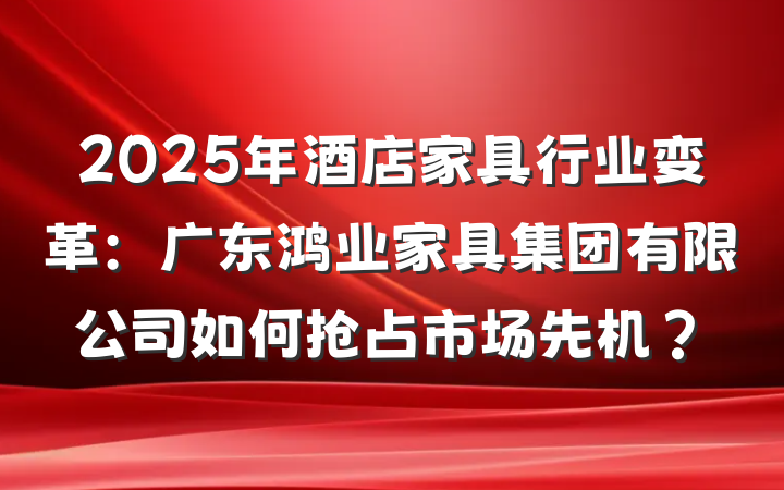 2025年酒店家具行业变革:广东鸿业家具集团有限公司如何抢占市场先机?