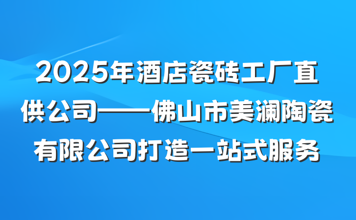 2025年酒店瓷砖工厂直供公司——佛山市美澜陶瓷有限公司打造一站式服务