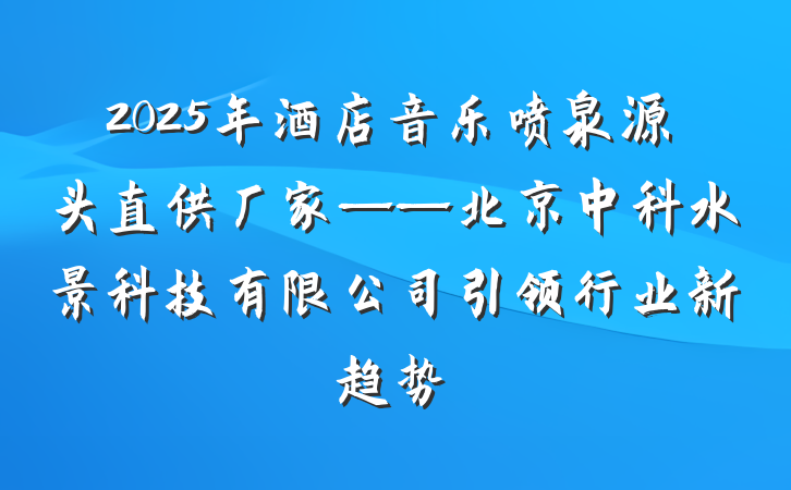 2025年酒店音乐喷泉源头直供厂家——北京中科水景科技有限公司引领行业新趋势