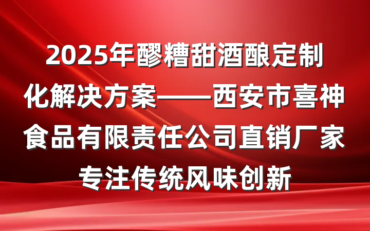 2025年醪糟甜酒酿定制化解决方案——西安市喜神食品有限责任公司直销厂家专注传统风味创新