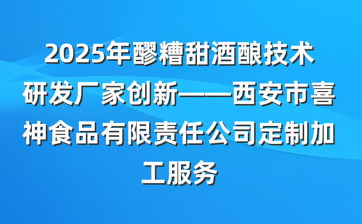 2025年醪糟甜酒酿技术研发厂家创新——西安市喜神食品有限责任公司定制加工服务