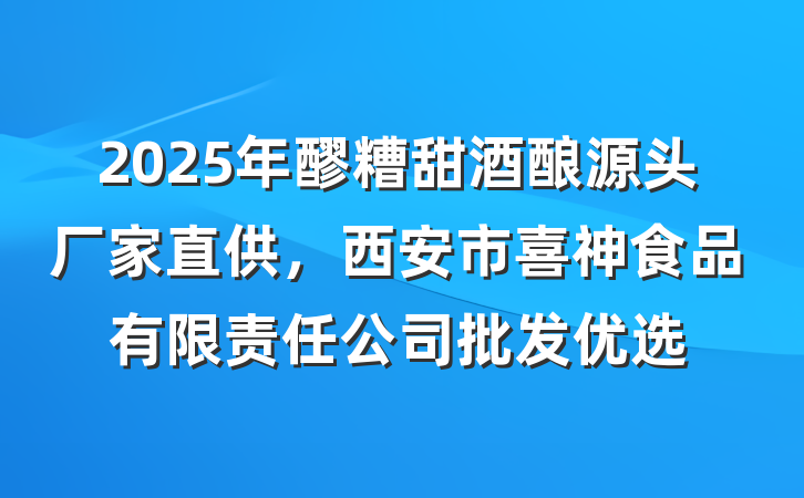 2025年醪糟甜酒酿源头厂家直供，西安市喜神食品有限责任公司批发优选
