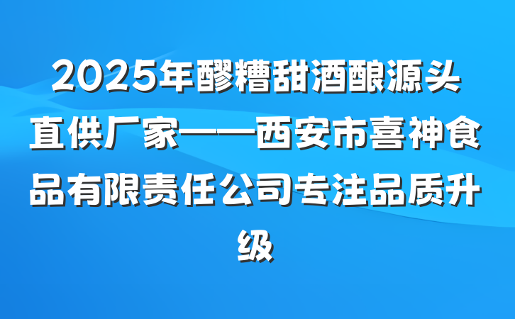 2025年醪糟甜酒酿源头直供厂家——西安市喜神食品有限责任公司专注品质升级