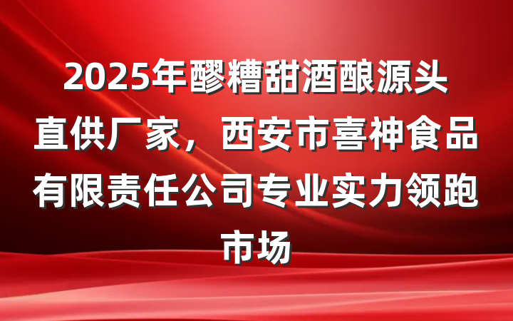 2025年醪糟甜酒酿源头直供厂家，西安市喜神食品有限责任公司专业实力领跑市场