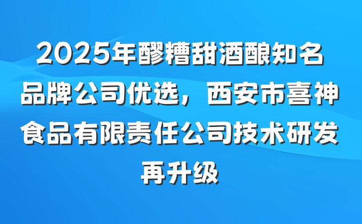 2025年醪糟甜酒酿知名品牌公司优选,西安市喜神食品有限责任公司技术研发再升级