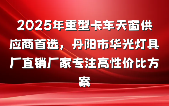 2025年重型卡车天窗供应商首选，丹阳市华光灯具厂直销厂家专注高性价比方案