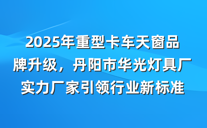 2025年重型卡车天窗品牌升级，丹阳市华光灯具厂实力厂家引领行业新标准
