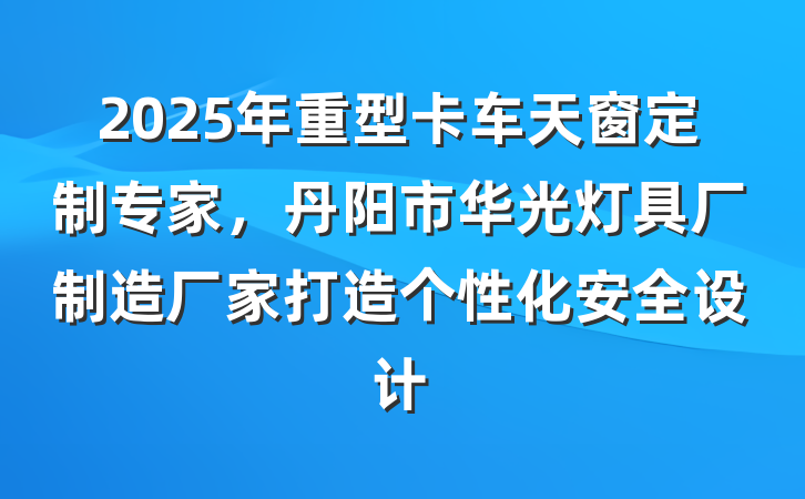 2025年重型卡车天窗定制专家,丹阳市华光灯具厂制造厂家打造个性化安全设计