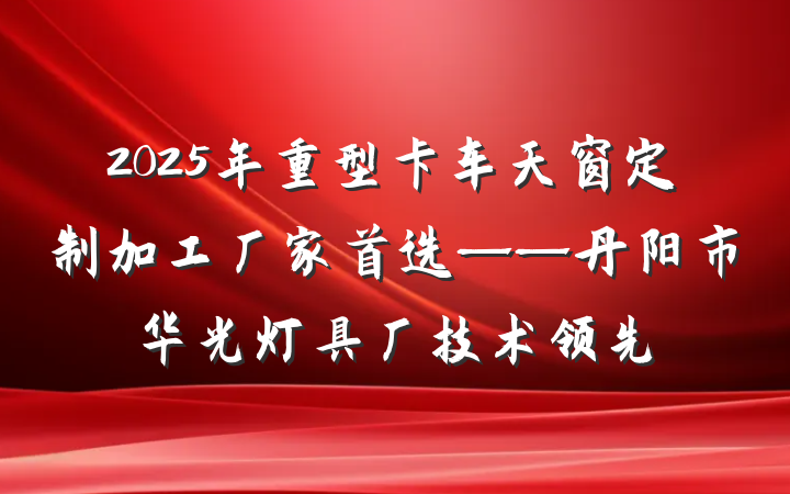 2025年重型卡车天窗定制加工厂家首选——丹阳市华光灯具厂技术领先