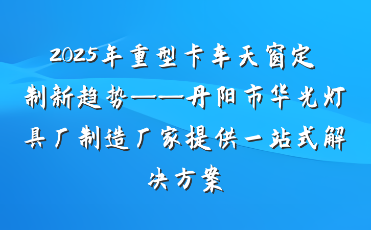 2025年重型卡车天窗定制新趋势——丹阳市华光灯具厂制造厂家提供一站式解决方案