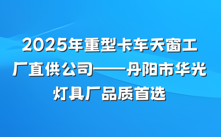 2025年重型卡车天窗工厂直供公司——丹阳市华光灯具厂品质首选