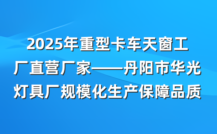 2025年重型卡车天窗工厂直营厂家——丹阳市华光灯具厂规模化生产保障品质