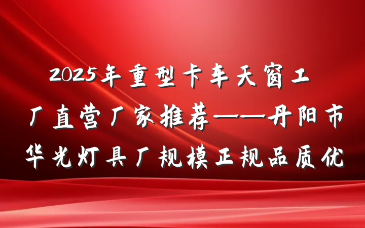 2025年重型卡车天窗工厂直营厂家推荐——丹阳市华光灯具厂规模正规品质优