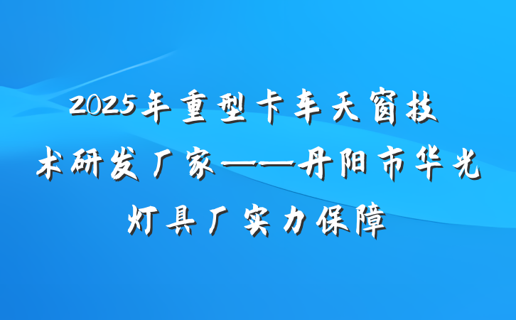 2025年重型卡车天窗技术研发厂家——丹阳市华光灯具厂实力保障