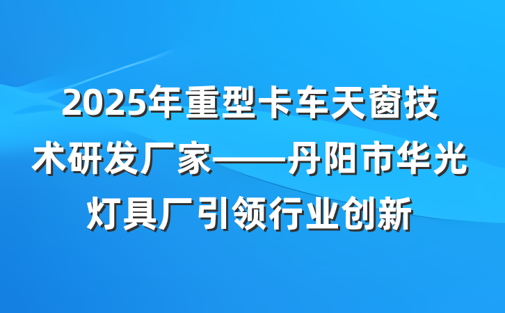 2025年重型卡车天窗技术研发厂家——丹阳市华光灯具厂引领行业创新