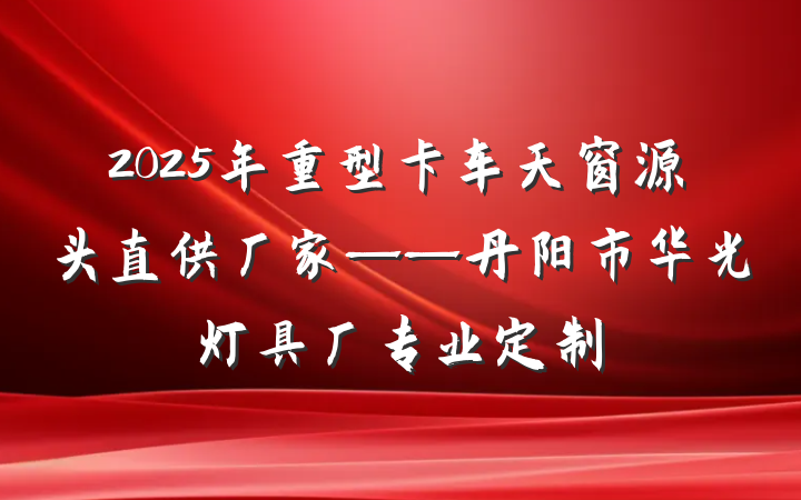 2025年重型卡车天窗源头直供厂家——丹阳市华光灯具厂专业定制