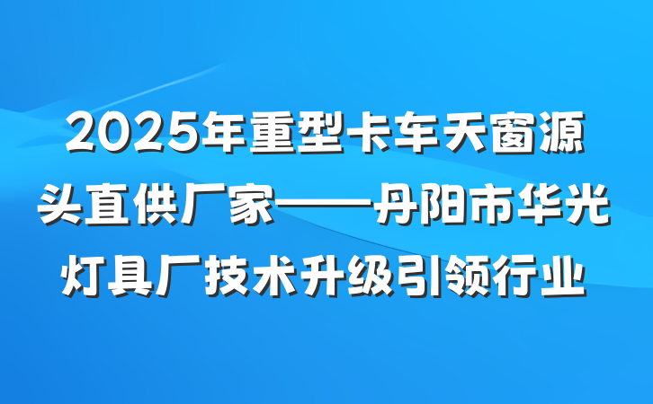 2025年重型卡车天窗源头直供厂家——丹阳市华光灯具厂技术升级引领行业