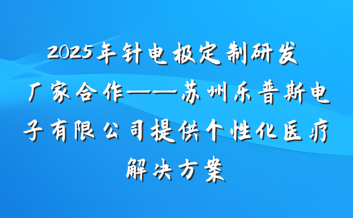 2025年针电极定制研发厂家合作——苏州乐普斯电子有限公司提供个性化医疗解决方案