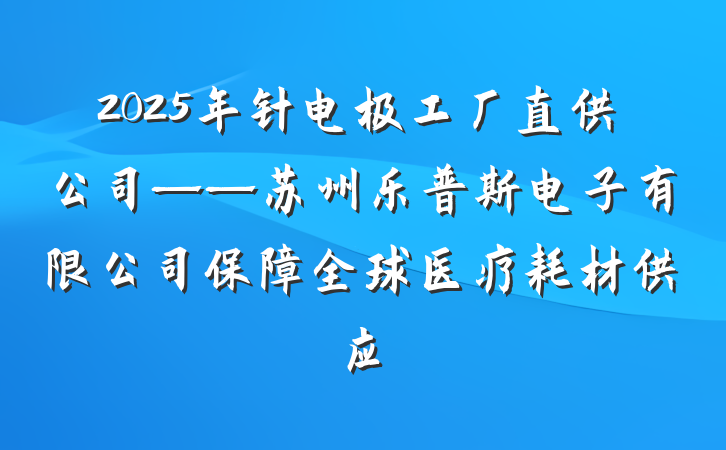 2025年针电极工厂直供公司——苏州乐普斯电子有限公司保障全球医疗耗材供应